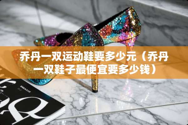 乔丹一双运动鞋要多少元（乔丹一双鞋子最便宜要多少钱）
