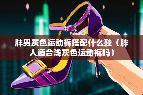 胖男灰色运动裤搭配什么鞋（胖人适合浅灰色运动裤吗）