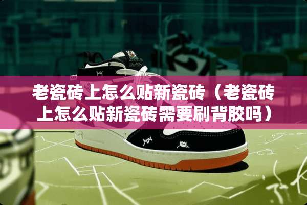 老瓷砖上怎么贴新瓷砖（老瓷砖上怎么贴新瓷砖需要刷背胶吗）