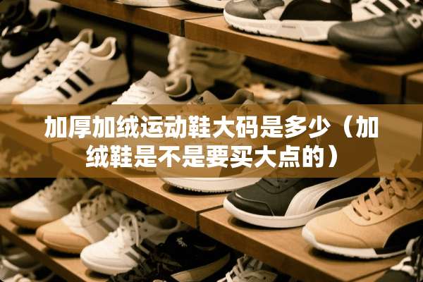 加厚加绒运动鞋大码是多少（加绒鞋是不是要买大点的）