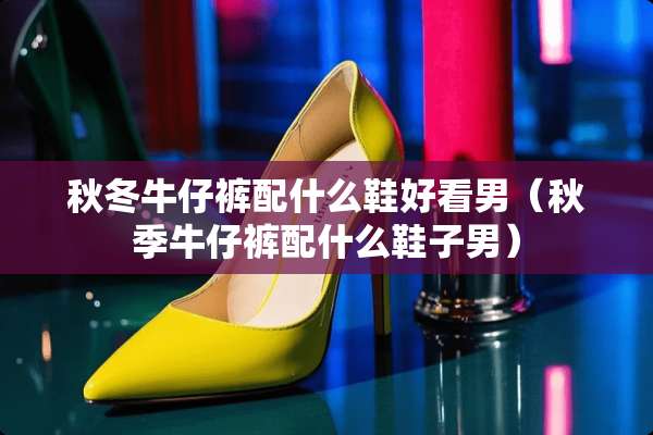秋冬牛仔裤配什么鞋好看男（秋季牛仔裤配什么鞋子男）