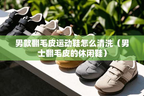 男款翻毛皮运动鞋怎么清洗（男士翻毛皮的休闲鞋）