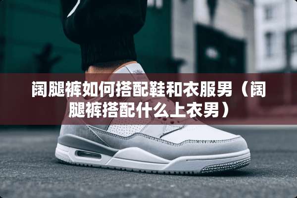 阔腿裤如何搭配鞋和衣服男（阔腿裤搭配什么上衣男）