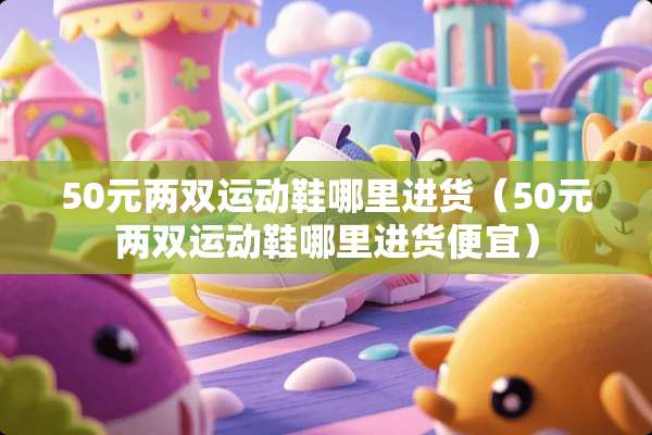 50元两双运动鞋哪里进货（50元两双运动鞋哪里进货便宜）