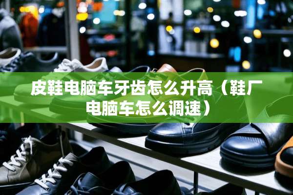 皮鞋电脑车牙齿怎么升高（鞋厂电脑车怎么调速）