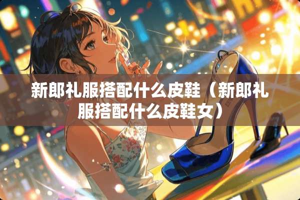 新郎礼服搭配什么皮鞋（新郎礼服搭配什么皮鞋女）
