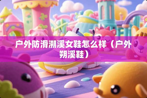 户外防滑溯溪女鞋怎么样（户外朔溪鞋）