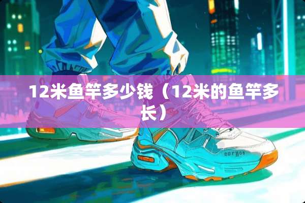 12米鱼竿多少钱（12米的鱼竿多长）