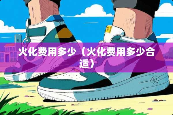 火化费用多少（火化费用多少合适）