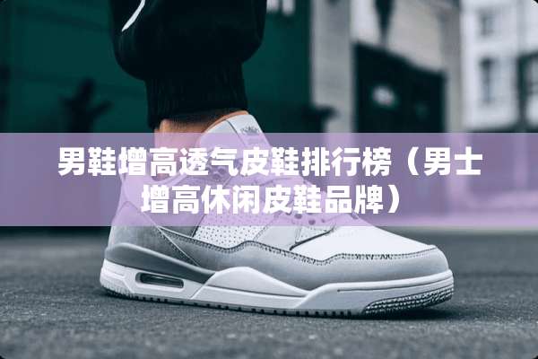 男鞋增高透气皮鞋排行榜（男士增高休闲皮鞋品牌）