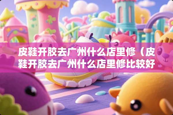 皮鞋开胶去广州什么店里修（皮鞋开胶去广州什么店里修比较好）