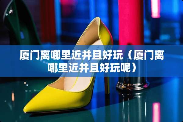 厦门离哪里近并且好玩（厦门离哪里近并且好玩呢）