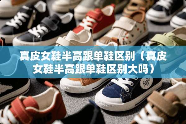 真皮女鞋半高跟单鞋区别（真皮女鞋半高跟单鞋区别大吗）