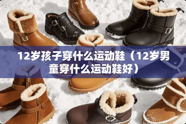 12岁孩子穿什么运动鞋（12岁男童穿什么运动鞋好）