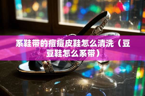 系鞋带的痘痘皮鞋怎么清洗（豆豆鞋怎么系带）
