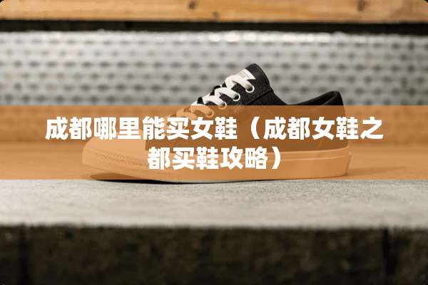 成都哪里能买女鞋（成都女鞋之都买鞋攻略）