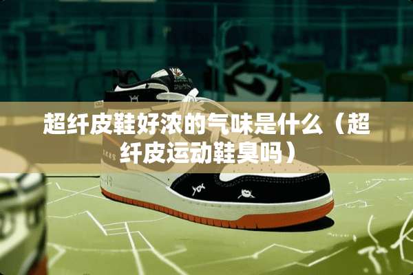 超纤皮鞋好浓的气味是什么（超纤皮运动鞋臭吗）