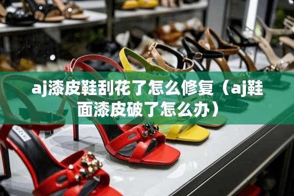 aj漆皮鞋刮花了怎么修复（aj鞋面漆皮破了怎么办）