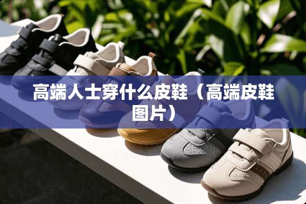 高端人士穿什么皮鞋（高端皮鞋图片）