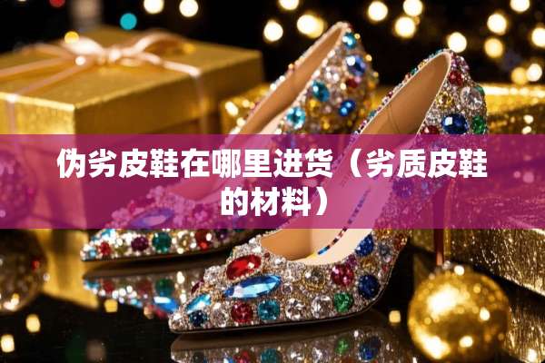 伪劣皮鞋在哪里进货（劣质皮鞋的材料）