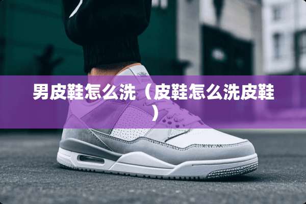 男皮鞋怎么洗（皮鞋怎么洗皮鞋）