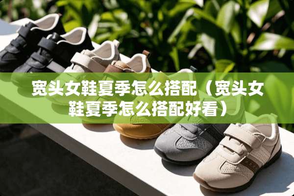 宽头女鞋夏季怎么搭配（宽头女鞋夏季怎么搭配好看）