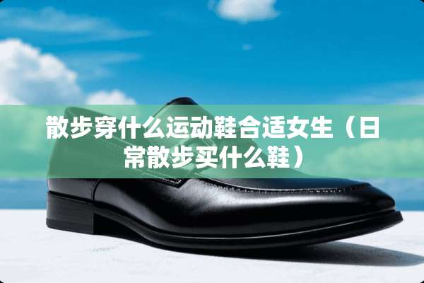 散步穿什么运动鞋合适女生（日常散步买什么鞋）