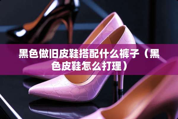黑色做旧皮鞋搭配什么裤子（黑色皮鞋怎么打理）