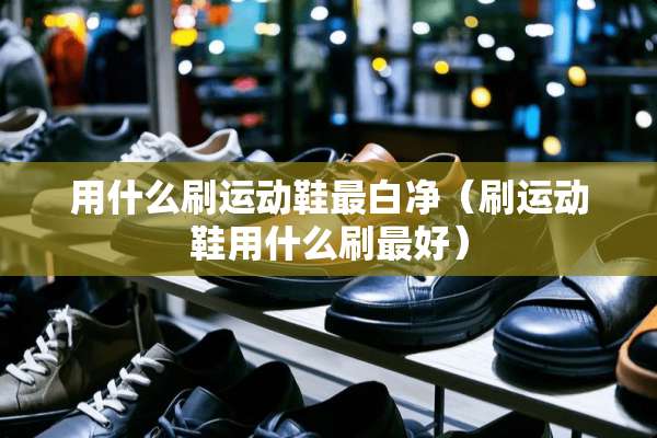 用什么刷运动鞋最白净（刷运动鞋用什么刷最好）