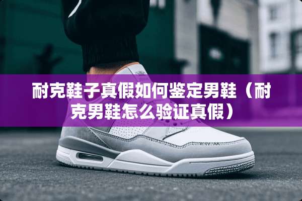耐克鞋子真假如何鉴定男鞋（耐克男鞋怎么验证真假）