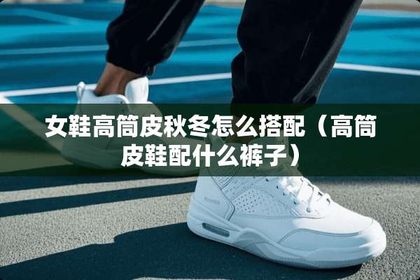 女鞋高筒皮秋冬怎么搭配（高筒皮鞋配什么裤子）