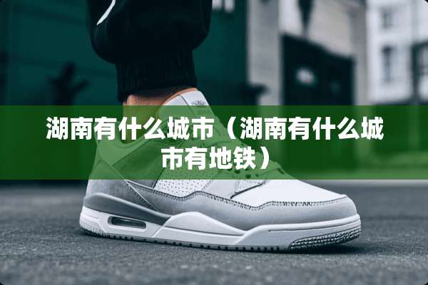 湖南有什么城市（湖南有什么城市有地铁）