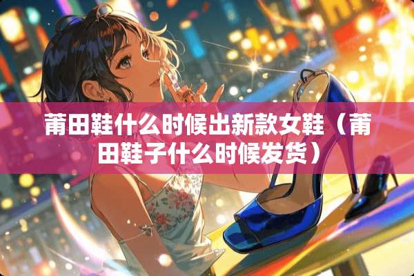 莆田鞋什么时候出新款女鞋（莆田鞋子什么时候发货）