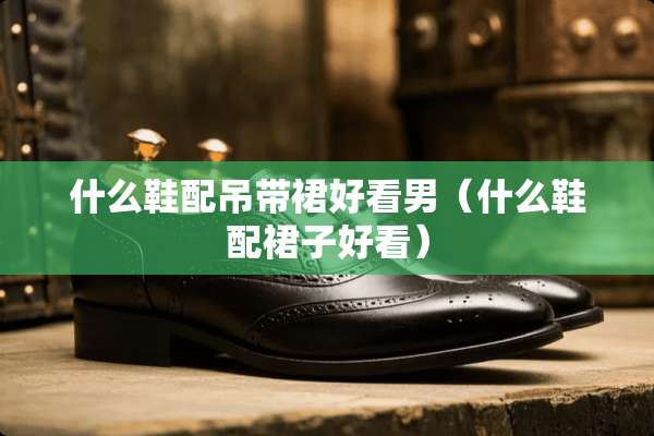 什么鞋配吊带裙好看男（什么鞋配裙子好看）