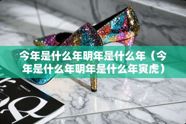 今年是什么年明年是什么年（今年是什么年明年是什么年寅虎）