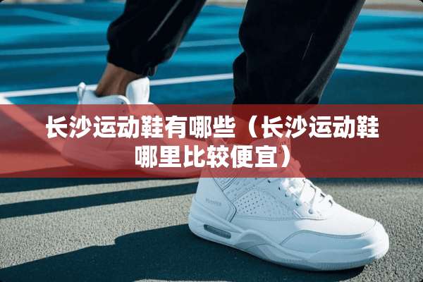 长沙运动鞋有哪些（长沙运动鞋哪里比较便宜）