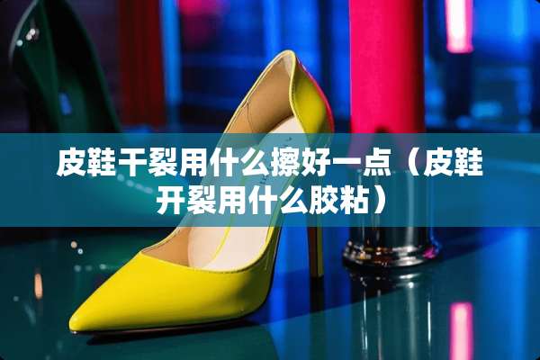 皮鞋干裂用什么擦好一点（皮鞋开裂用什么胶粘）