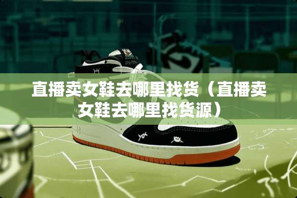 直播卖女鞋去***货（直播卖女鞋去***货源）