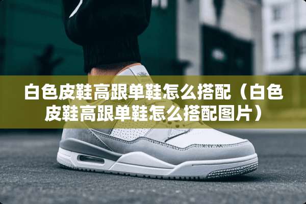 白色皮鞋高跟单鞋怎么搭配（白色皮鞋高跟单鞋怎么搭配图片）