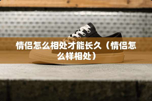 情侣怎么相处才能长久（情侣怎么样相处）