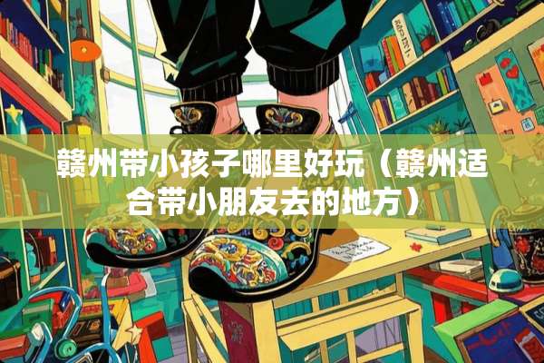 赣州带小孩子哪里好玩（赣州适合带小朋友去的地方）