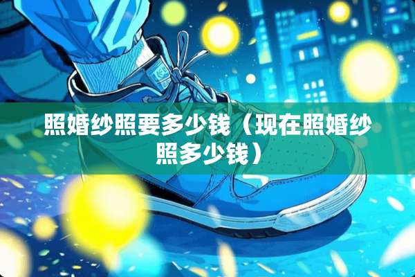 照婚纱照要多少钱（现在照婚纱照多少钱）