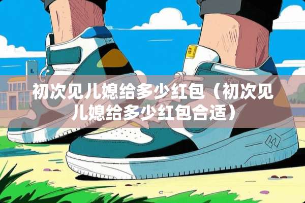 初次见儿媳给多少红包（初次见儿媳给多少红包合适）