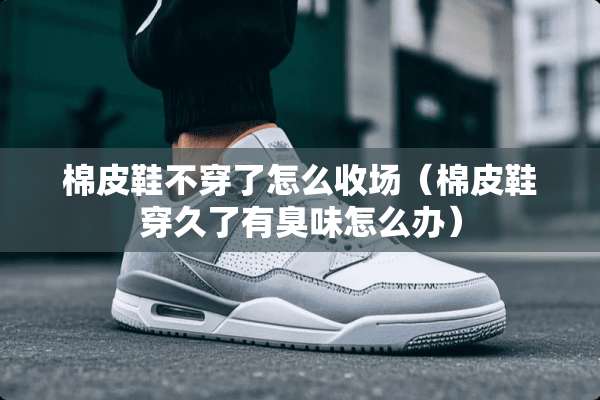 棉皮鞋**了怎么收场（棉皮鞋穿久了有臭味怎么办）