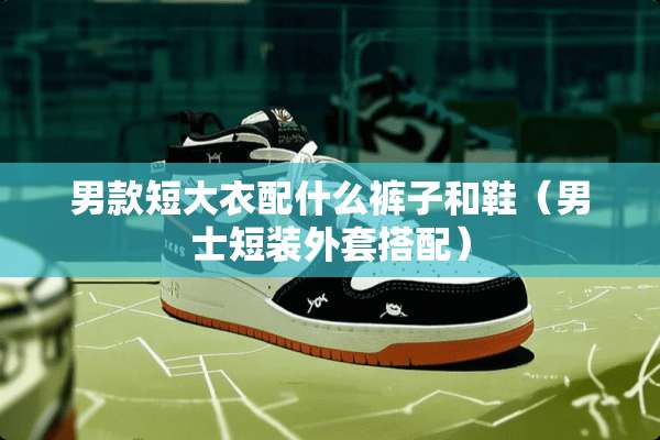 男款短大衣配什么裤子和鞋（男士短装外套搭配）