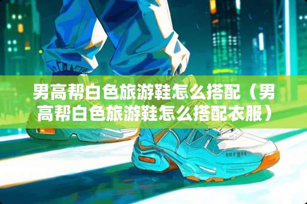 男高帮白色旅游鞋怎么搭配（男高帮白色旅游鞋怎么搭配衣服）