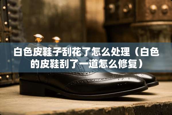 白色皮鞋子刮花了怎么处理（白色的皮鞋刮了一道怎么修复）