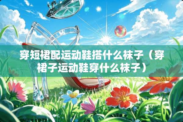 穿短裙配运动鞋搭什么袜子（穿裙子运动鞋穿什么袜子）