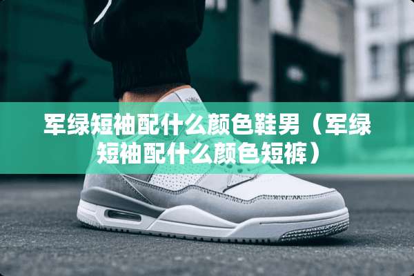 军绿短袖配什么颜色鞋男（军绿短袖配什么颜色短裤）