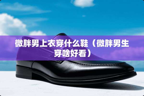 微胖男上衣穿什么鞋（微胖男生穿啥好看）